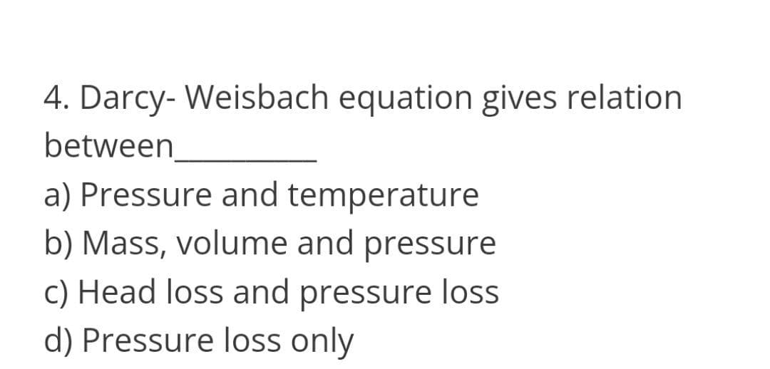 4. Darcy- Weisbach equation gives relation
between
a) Pressure and temperature
b) Mass, volume and pressure
c) Head loss and pressure loss
d) Pressure loss only
