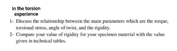 In the torsion
experience
1- Discuss the relationship between the main parameters which are the torque,
torsional stress, angle of twist, and the rigidity.
2- Compare your value of rigidity for your specimen material with the value
given in technical tables.
