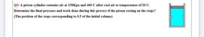Q3/A piston-cylinder contains air at 150Kpa and 400 C after cool air to temperature of 20 C.
Determine the final pressure and work done during this process if the piston resting on the stops?
(The position of the stops corresponding to 0.5 of the initial volume)