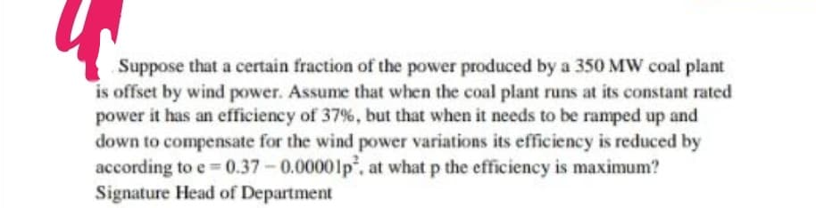 Suppose that a certain fraction of the power produced by a 350 MW coal plant
is offset by wind power. Assume that when the coal plant runs at its constant rated
power it has an efficiency of 37%, but that when it needs to be ramped up and
down to compensate for the wind power variations its efficiency is reduced by
according to e=0.37-0.00001p², at what p the efficiency is maximum?
Signature Head of Department