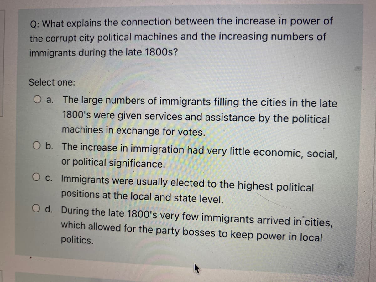 Q: What explains the connection between the increase in power of
the corrupt city political machines and the increasing numbers of
immigrants during the late 1800s?
Select one:
O a. The large numbers of immigrants filling the cities in the late
1800's were given services and assistance by the political
machines in exchange for votes.
O b. The increase in immigration had very little economic, social,
or political significance.
O c. Immigrants were usually elected to the highest political
positions at the local and state level.
O d. During the late 1800's very few immigrants arrived in cities,
which allowed for the party bosses to keep power in local
politics.
