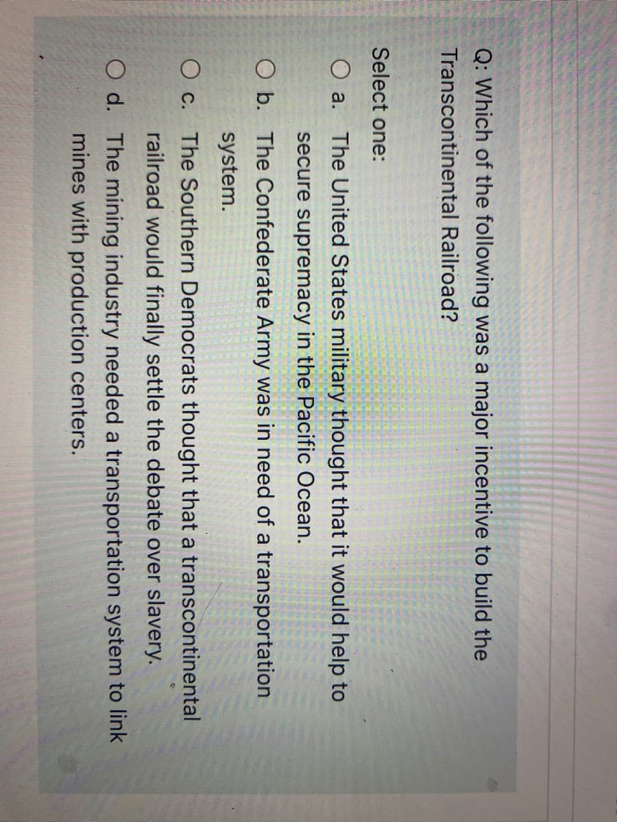 Q: Which of the following was a major incentive to build the
Transcontinental Railroad?
Select one:
O a.
The United States military thought that it would help to
secure supremacy in the Pacific Ocean.
O b. The Confederate Army was in need of a transportation
system.
O c.
The Southern Democrats thought that a transcontinental
railroad would finally settle the debate over slavery.
O d. The mining industry needed a transportation system to link
mines with production centers.
