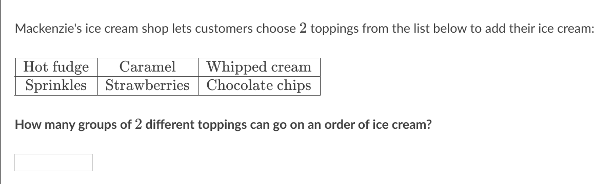 Mackenzie's ice cream shop lets customers choose 2 toppings from the list below to add their ice cream:
Hot fudge
Sprinkles Strawberries Chocolate chips
Caramel
Whipped cream
How many groups of 2 different toppings can go on an order of ice cream?
