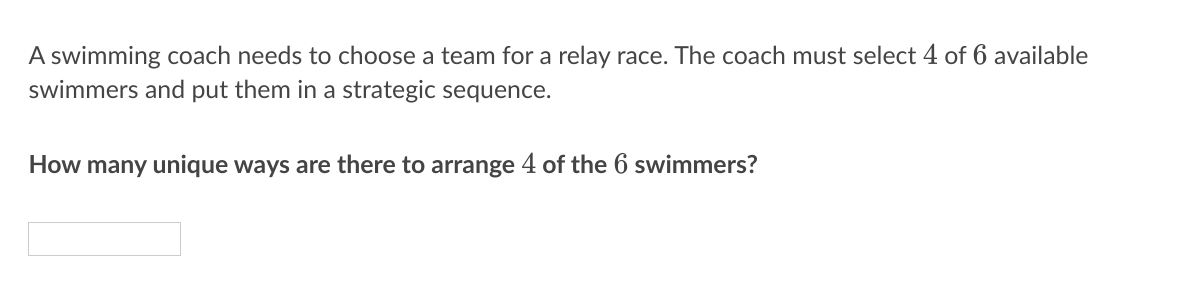 A swimming coach needs to choose a team for a relay race. The coach must select 4 of 6 available
swimmers and put them in a strategic sequence.
How many unique ways are there to arrange 4 of the 6 swimmers?
