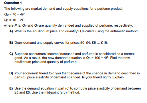 Question 1
The following are market demand and supply equations for a perfume product:
QD = 70 - 4P
Qs = 10 + 2P
where P is, Qo and Qs are quantity demanded and supplied of perfume, respectively.
A) What is the equilibrium price and quantity? Calculate using the arithmetic method.
B) Draw demand and supply curves for prices £0, £4, £6 ... £16.
C) Suppose consumers' income increases and perfume is considered as a normal
good. As a result, the new demand equation is Qo = 100 - 4P. Find the new
equilibrium price and quantity of perfume.
D) Your economist friend told you that because of the change in demand described in
part (c), price elasticity of demand changed. Is your friend right? Explain.
E) Use the demand equation in part (c) to compute price elasticity of demand between
£5 and £6. Use the mid-point (arc) method.
