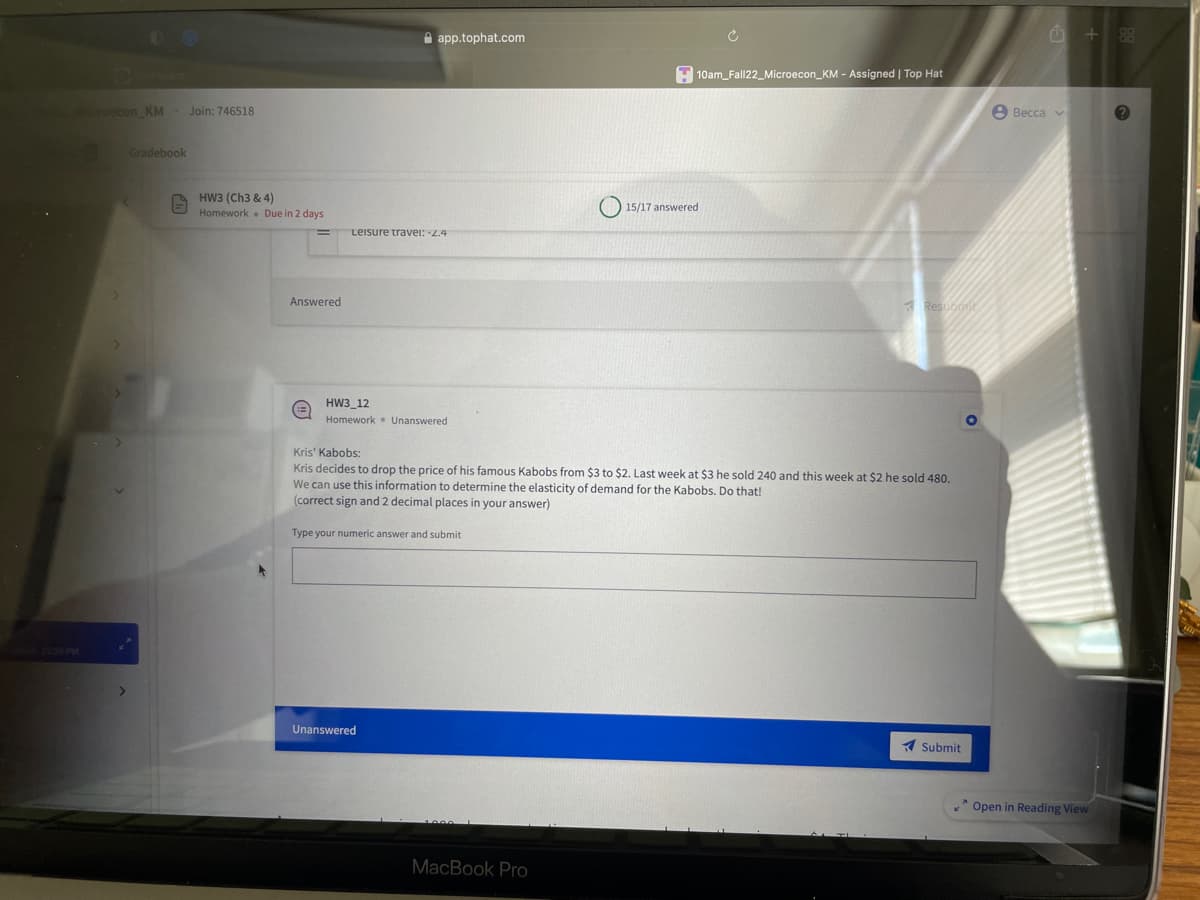 Microecon KM
Gradebook
E
Join: 746518
HW3 (Ch3 & 4)
Homework
Due in 2 days
Answered
(3)
app.tophat.com
Leisure travel: -2.4
HW3_12
Homework Unanswered
Unanswered
10am_Fall22_Microecon_KM - Assigned | Top Hat
MacBook Pro
15/17 answered
Kris' Kabobs:
Kris decides to drop the price of his famous Kabobs from $3 to $2. Last week at $3 he sold 240 and this week at $2 he sold 480.
We can use this information to determine the elasticity of demand for the Kabobs. Do that!
(correct sign and 2 decimal places in your answer)
Type your numeric answer and submit
Resubotic
Submit
Becca v
+ 88
Open in Reading View