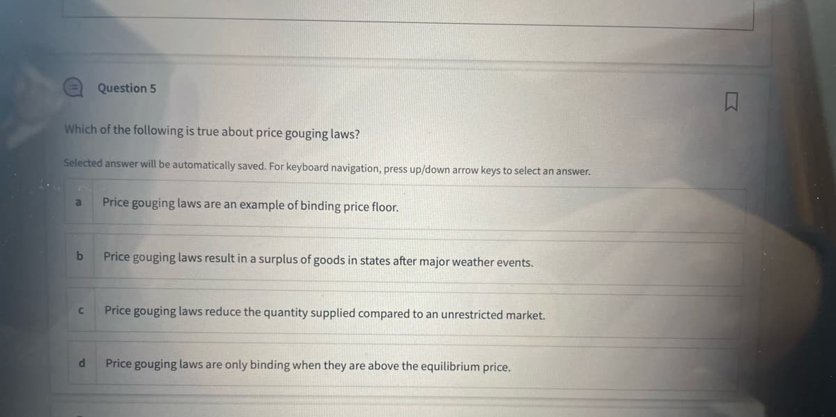 Which of the following is true about price gouging laws?
Selected answer will be automatically saved. For keyboard navigation, press up/down arrow keys to select an answer.
a
b
C
Question 5
d
Price gouging laws are an example of binding price floor.
Price gouging laws result in a surplus of goods in states after major weather events.
Price gouging laws reduce the quantity supplied compared to an unrestricted market.
Price gouging laws are only binding when they are above the equilibrium price.
□