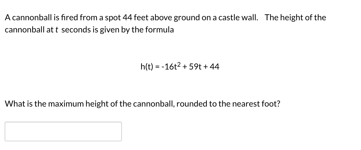 A cannonball is fired from a spot 44 feet above ground on a castle wall. The height of the
cannonball at t seconds is given by the formula
h(t) = -16t2 + 59t + 44
What is the maximum height of the cannonball, rounded to the nearest foot?
