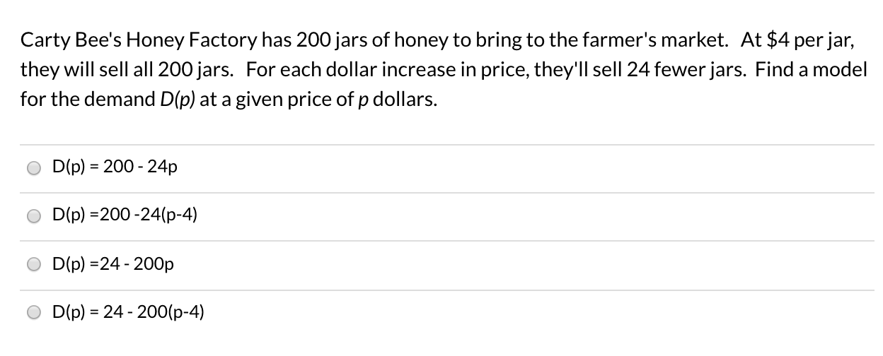 Carty Bee's Honey Factory has 200 jars of honey to bring to the farmer's market. At $4 per jar,
they will sell all 200 jars. For each dollar increase in price, they'll sell 24 fewer jars. Find a model
for the demand D(p) at a given price of p dollars.
D(p) = 200 - 24p
%3D
D(p) =200 -24(p-4)
D(p) =24 - 200p
D(p) = 24 - 200(p-4)
