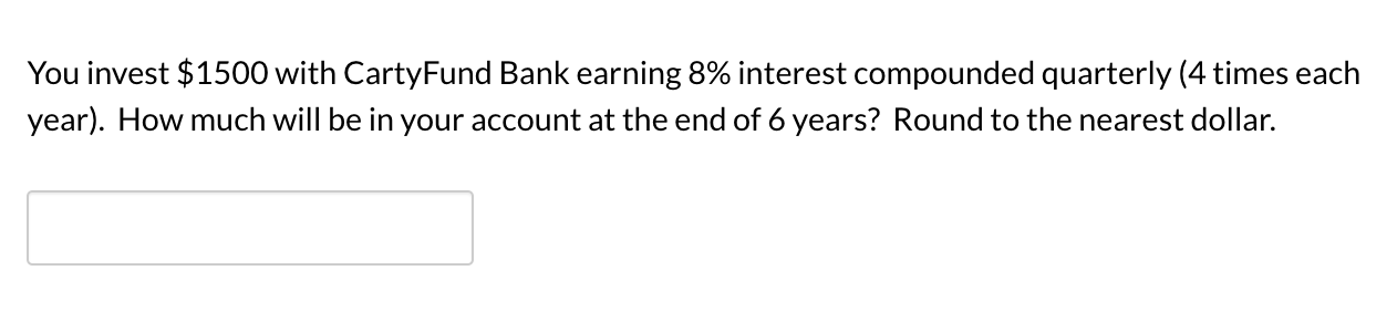 You invest $1500 with CartyFund Bank earning 8% interest compounded quarterly (4 times each
year). How much will be in your account at the end of 6 years? Round to the nearest dollar.

