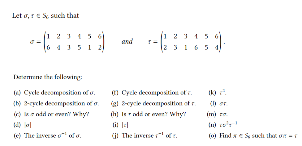 Let o, 1 E S6 such that
3
4 5
6
2
3
6.
1
O =
6.
1
4 5
and
4
1
2 3
1
4
Determine the following:
(a) Cycle decomposition of o.
(f) Cycle decomposition of r.
(k) 7².
(b) 2-cycle decomposition of o.
(g) 2-cycle decomposition of r.
(1) oT.
(c) Is o odd or even? Why?
(h) Is t odd or even? Why?
( m ) τσ.
(d) l이
(i) |디
(n) to²r-1
(e) The inverse o¯1 of o.
(j) The inverse t¯l of t.
(0) Find a e S6 such that on = t
