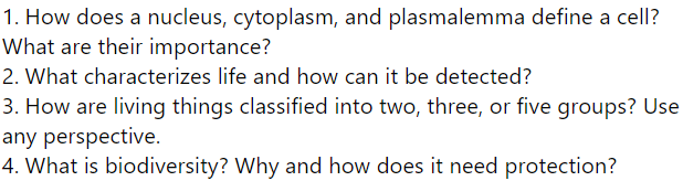 1. How does a nucleus, cytoplasm, and plasmalemma define a cell?
What are their importance?
2. What characterizes life and how can it be detected?
3. How are living things classified into two, three, or five groups? Use
any perspective.
4. What is biodiversity? Why and how does it need protection?
