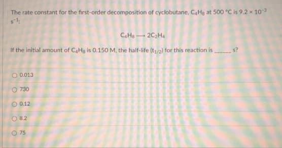 The rate constant for the first-order decomposition of cyclobutane, CaHa at 500 °C is 9.2 x 103
CaHe2C2Ha
If the initial amount of C,Hg is 0.150 M, the half-life (t,/2) for this reaction is
s?
O 0.013
O 730
O 0.12
O 8.2
O 75

