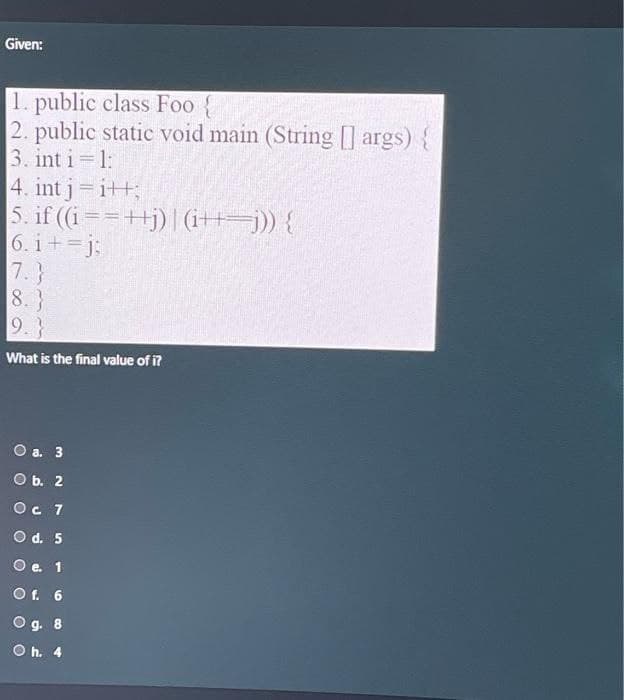 Given:
1. public class Foo {
2. public static void main (String[] args) {
3. int i=1:
4. int j =i++;
5. if ((i==++j)| (i+j)) {
6.i+=j;
8.}
9.}
What is the final value of i?
O a. 3
O b. 2
Ос 1
O d. 5
e. 1
Of. 6
O g. 8
Oh. 4