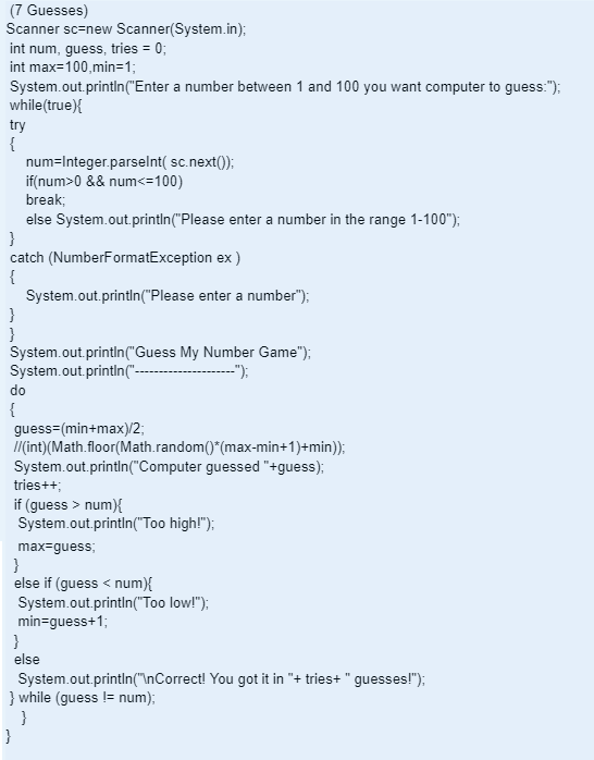 (7 Guesses)
Scanner sc=new Scanner(System.in);
int num, guess, tries = 0;
int max=100,min=1;
System.out.println("Enter a number between 1 and 100 you want computer to guess:");
while(true){
try
{
}
catch (NumberFormatException ex)
{
System.out.println("Please enter a number");
}
}
System.out.println("Guess My Number Game");
System.out.println("---
--");
num=Integer.parseInt( sc.next());
if(num>0 && num<=100)
break;
else System.out.println("Please enter a number in the range 1-100");
do
{
guess-(min+max)/2;
//(int)(Math.floor(Math.random()*(max-min+1)+min));
System.out.println("Computer guessed "+guess);
tries++;
if (guess > num){
System.out.println("Too high!");
max-guess;
}
else if (guess < num){
System.out.println("Too low!");
min-guess+1;
}
}
else
System.out.println("\nCorrect! You got it in "+ tries+ " guesses!");
} while (guess != num);
}