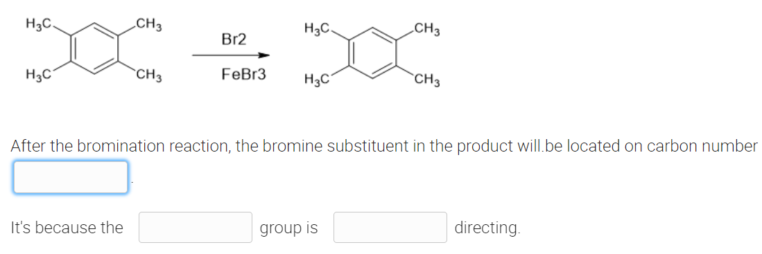 H3C.
CH3
H3C.
CH3
Br2
H3C
CH3
FeBr3
H3C
CH3
After the bromination reaction, the bromine substituent in the product will be located on carbon number
It's because the
group is
directing.