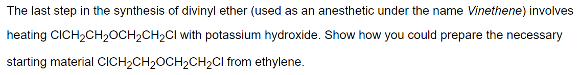 The last step in the synthesis of divinyl ether (used as an anesthetic under the name Vinethene) involves
heating CICH₂CH₂OCH₂CH₂Cl with potassium hydroxide. Show how you could prepare the necessary
starting material CICH₂CH₂OCH₂CH₂Cl from ethylene.