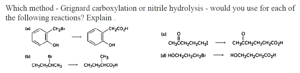 Which method - Grignard carboxylation or nitrile hydrolysis - would you use for each of
the following reactions? Explain.
(a)
CH₂Br
.CH2COzH
{c)
0
-
CH3CCH₂CH₂CH₂I
CH3CCH2CH2CH2CO2H
OH
OH
(b)
(d) HOCH2CH2CH2Br
HOCH2CH2CH2CO2H
Br
сHCHCHCH3
CH3
CH3CH₂CHCO₂H