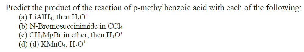 Predict the product of the reaction of p-methylbenzoic acid with each of the following:
(a) LiAlH4, then H3O+
(b) N-Bromosuccinimide in CC14
(c) CH3MgBr in ether, then H3O+
(d) (d) KMnO4, H3O+