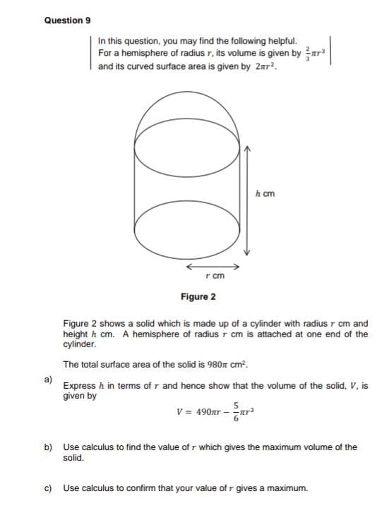 Question 9
a)
In this question, you may find the following helpful.
For a hemisphere of radius r, its volume is given by ³
and its curved surface area is given by 2².
00
T cm
Figure 2
h cm
Figure 2 shows a solid which is made up of a cylinder with radius r cm and
heighth cm. A hemisphere of radius 7 cm is attached at one end of the
cylinder.
The total surface area of the solid is 980 cm².
Express h in terms of r and hence show that the volume of the solid, V, is
given by
V = 490gr -
b) Use calculus to find the value of r which gives the maximum volume of the
solid.
c) Use calculus to confirm that your value of r gives a maximum.
