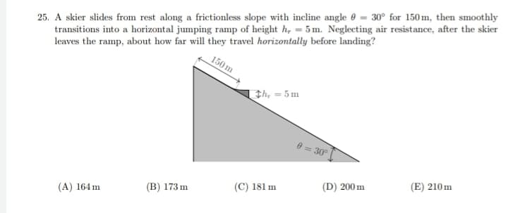 150 m
25. A skier slides from rest along a frictionless slope with incline angle = 30° for 150 m, then smoothly
transitions into a horizontal jumping ramp of height h, = 5m. Neglecting air resistance, after the skier
leaves the ramp, about how far will they travel horizontally before landing?
(A) 164 m
(B) 173 m
th, = 5m
(C) 181 m
0 = 30°
(D) 200 m
(E) 210m