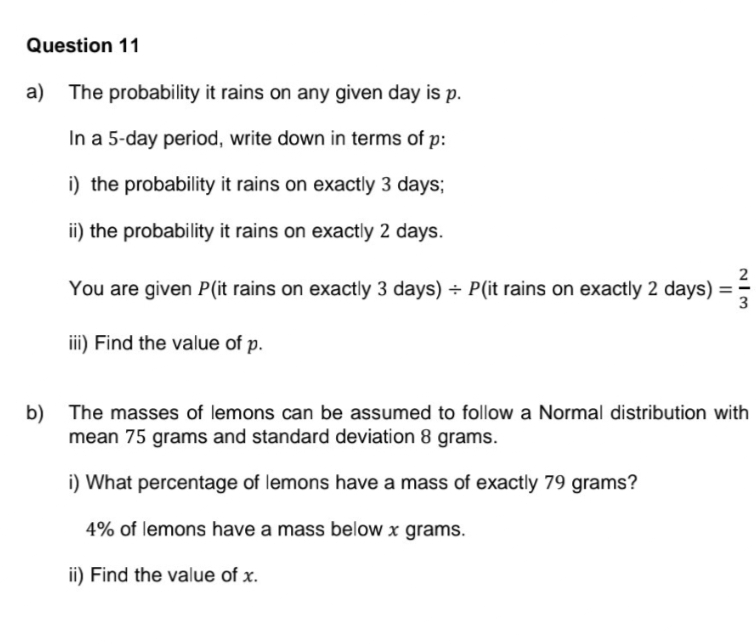 Question 11
a) The probability it rains on any given day is p.
In a 5-day period, write down in terms of p:
i) the probability it rains on exactly 3 days;
ii) the probability it rains on exactly 2 days.
You are given P(it rains on exactly 3 days) + P(it rains on exactly 2 days) =
iii) Find the value of p.
WIN
3
b) The masses of lemons can be assumed to follow a Normal distribution with
mean 75 grams and standard deviation 8 grams.
i) What percentage of lemons have a mass of exactly 79 grams?
4% of lemons have a mass below x grams.
ii) Find the value of x.