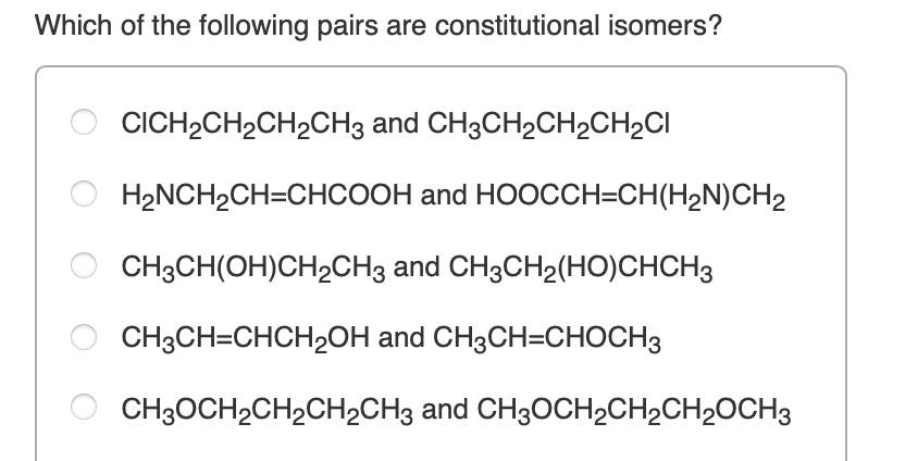 Which of the following pairs are constitutional isomers?
CICH2CH2CH2CH3 and CH3CH2CH2CH2CI
H2NCH2CH=CHCOOH and HOOCCH=CH(H2N)CH2
CH3CH(OH)CH2CH3 and CH3CH2(HO)CHCH3
CH3CH=CHCH2OH and CH3CH=CHOCH3
CH3OCH2CH2CH2CH3 and CH3OCH2CH2CH2OCH3
