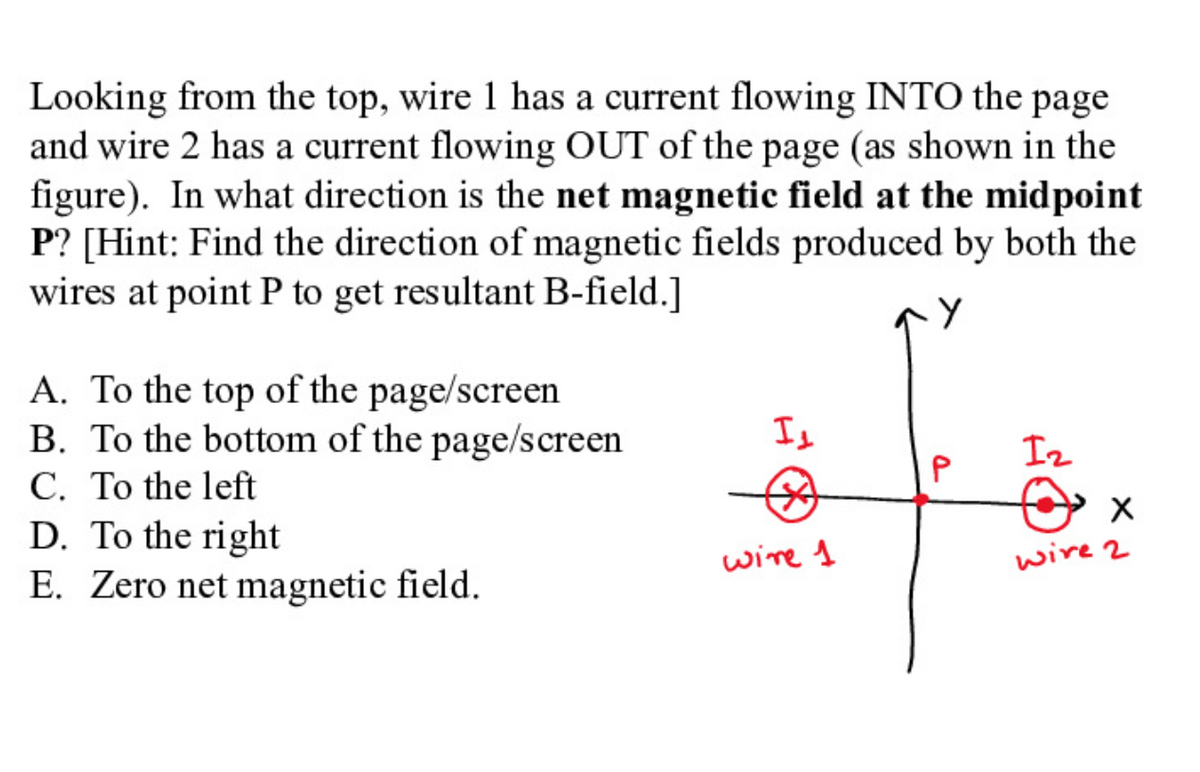 Looking from the top, wire 1 has a current flowing INTO the page
and wire 2 has a current flowing OUT of the page (as shown in the
figure). In what direction is the net magnetic field at the midpoint
P? [Hint: Find the direction of magnetic fields produced by both the
wires at point P to get resultant B-field.]
A. To the top of the page/screen
B. To the bottom of the page/screen
C. To the left
D. To the right
E. Zero net magnetic field.
Is
Iz
wire 1
wire 2
