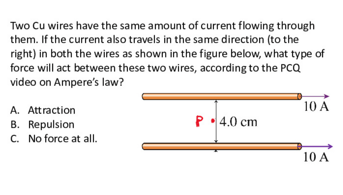 Two Cu wires have the same amount of current flowing through
them. If the current also travels in the same direction (to the
right) in both the wires as shown in the figure below, what type of
force will act between these two wires, according to the PCQ
video on Ampere's law?
10 A
A. Attraction
P•4.0 cm
B. Repulsion
C. No force at all.
10 A
