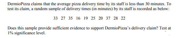 DermioPizza claims that the average pizza delivery time by its staff is less than 30 minutes. To
test its claim, a random sample of delivery times (in minutes) by its staff is recorded as below:
33 27 35 16 19 25 20 37 28 22
Does this sample provide sufficient evidence to support DermioPizza's delivery claim? Test at
1% significance level.
