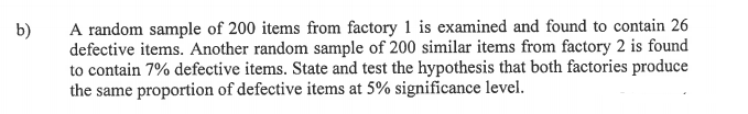 A random sample of 200 items from factory 1 is examined and found to contain 26
defective items. Another random sample of 200 similar items from factory 2 is found
to contain 7% defective items. State and test the hypothesis that both factories produce
the same proportion of defective items at 5% significance level.
b)

