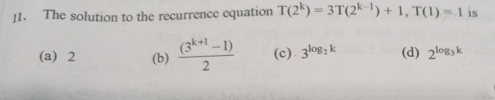 11.
The solution to the recurrence equation T(2^) = 3T(2*-!) + 1, T(1) = 1 is
(3k+1 - 1)
(b)
(a) 2
(c). 3log, k
(d) 2lo83k
