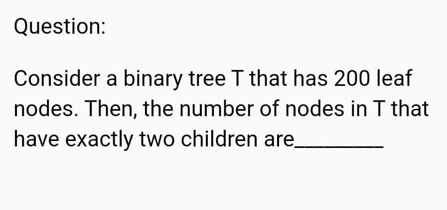 Question:
Consider a binary tree T that has 200 leaf
nodes. Then, the number of nodes in T that
have exactly two children are_

