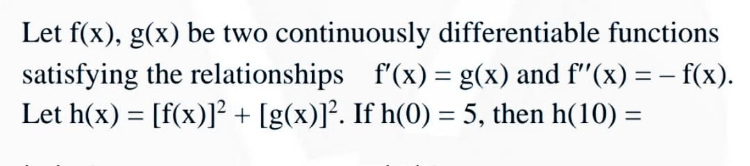 Let f(x), g(x) be two continuously differentiable functions
satisfying the relationships f'(x) = g(x) and f"(x) =- f(x).
Let h(x) = [f(x)]² + [g(x)]². If h(0) = 5, then h(10) :
