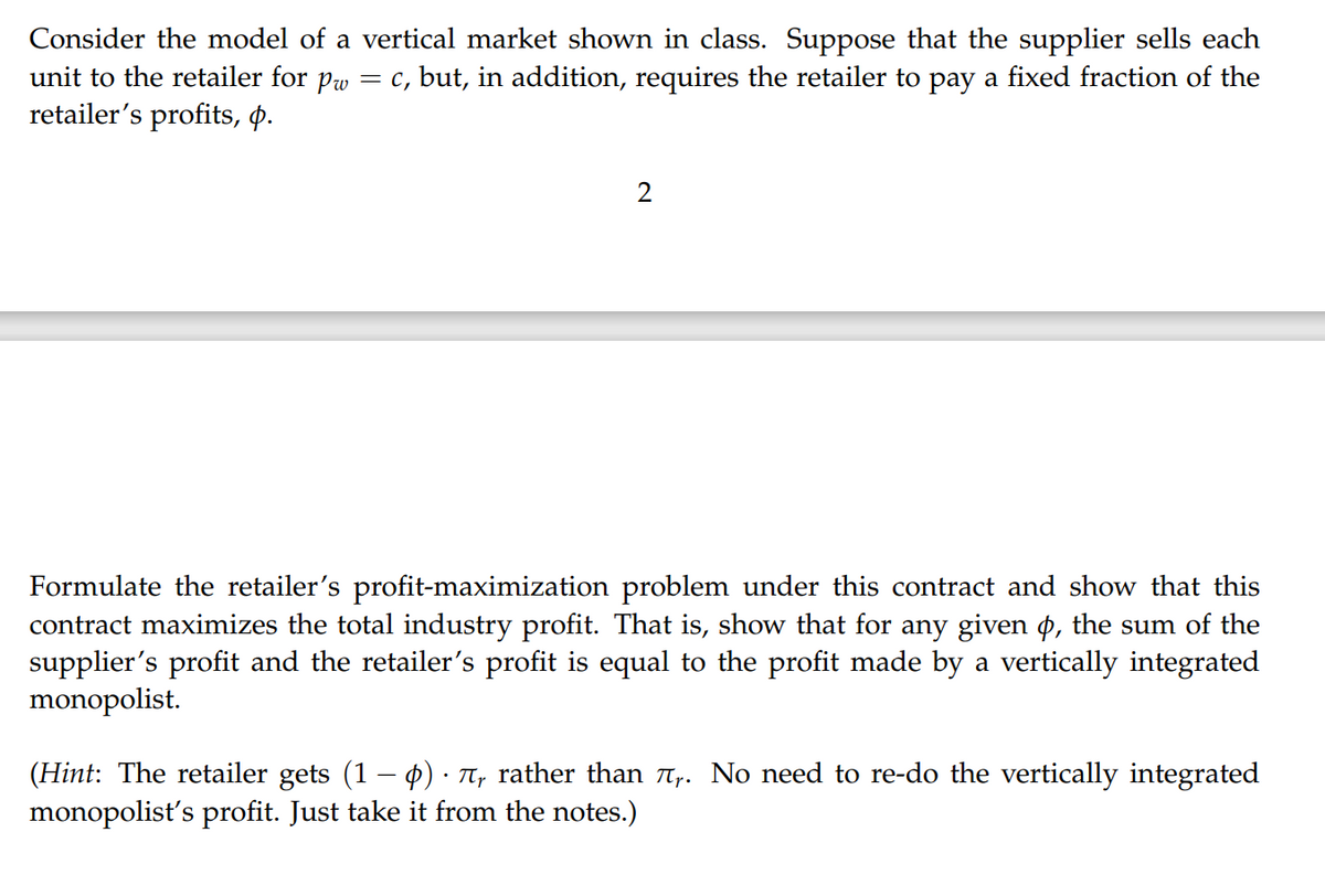 Consider the model of a vertical market shown in class. Suppose that the supplier sells each
unit to the retailer for pw = c, but, in addition, requires the retailer to pay a fixed fraction of the
retailer's profits, p.
2
Formulate the retailer's profit-maximization problem under this contract and show that this
contract maximizes the total industry profit. That is, show that for any given p, the sum of the
supplier's profit and the retailer's profit is equal to the profit made by a vertically integrated
monopolist.
(Hint: The retailer gets (1 − p) · Ã, rather than Ã₁. No need to re-do the vertically integrated
monopolist's profit. Just take it from the notes.)