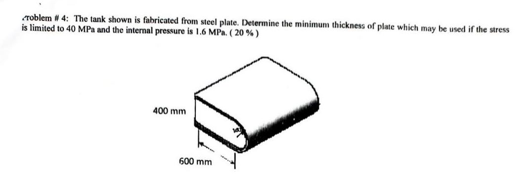eroblem # 4: The tank shown is fabricated from steel plate. Determine the minimum thickness of plate which may be used if the stress
is limited to 40 MPa and the internal pressure is 1.6 MPa. ( 20 % )
400 mm
600 mm
