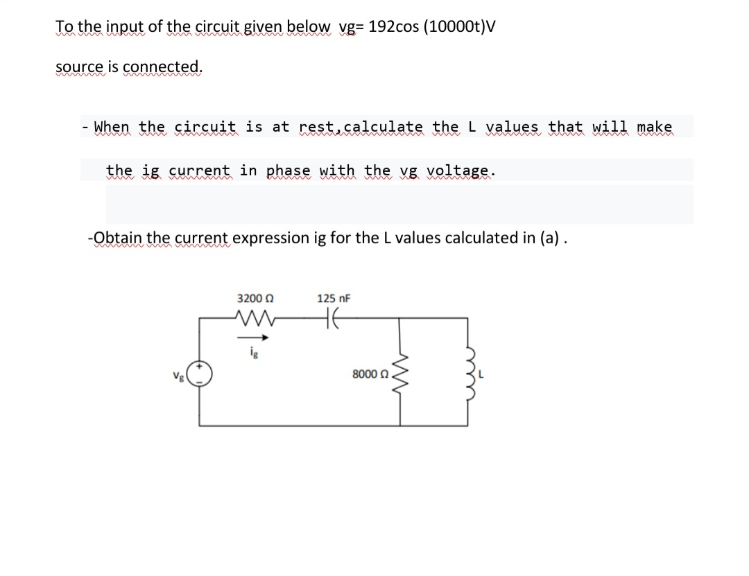 To the input of the circuit given below vg= 192cos (10000t)V
wmwm
source is connected.
ww ww
When the circuit is at rest,calculate the L values that will make
www M
the ig current in phase with the vg voltage.
-Obtain the current expression ig for the L values calculated in (a).
3200 0
125 nF
8000 0
