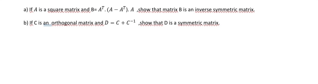 a) If A is a sguare matrix and B= A". (A – A"). A ,show that matrix B is an inverse symmetric matrix.
b) If C is an_orthogonal matrix and D = C + C-1 show that D is a symmetric matrix.
