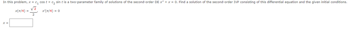 In this problem, x = C₁ cost + C₂ sin t is a two-parameter family of solutions of the second-order DE x" + x = 0. Find a solution of the second-order IVP consisting of this differential equation and the given initial conditions.
√2
X(π/4) =
X'(π/4) = 0
2