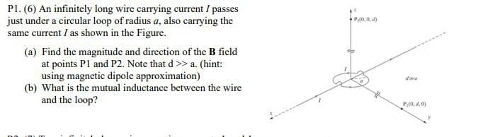 Pl. (6) An infinitely long wire carrying current I passes
just under a circular loop of radius a, also carrying the
same current I as shown in the Figure.
(a) Find the magnitude and direction of the B field
at points P1 and P2. Note that d >> a. (hint:
using magnetic dipole approximation)
(b) What is the mutual inductance between the wire
and the loop?
P-(0,0), af)
dwe
P,(0, d.0)