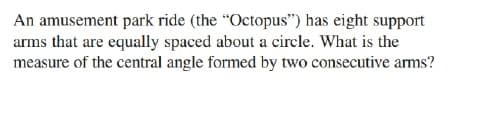 An amusement park ride (the “Octopus") has eight support
arms that are equally spaced about a circle. What is the
measure of the central angle formed by two consecutive arms?
