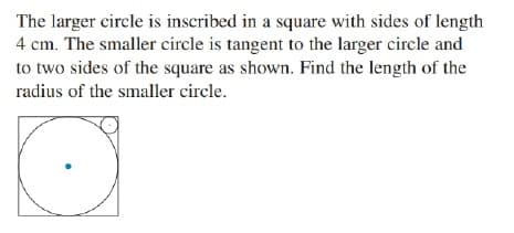 The larger circle is inscribed in a square with sides of length
4 cm. The smaller circle is tangent to the larger circle and
to two sides of the square as shown. Find the length of the
radius of the smaller circle.
