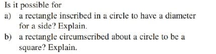 Is it possible for
a) a rectangle inscribed in a circle to have a diameter
for a side? Explain.
b) a rectangle circumscribed about a circle to be a
square? Explain.
