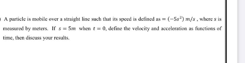 O A particle is mobile over a straight line such that its speed is defined as = (-5s²) m/s, where s is
measured by meters. If s = 5m whent = 0, define the velocity and acceleration as functions of
time, then discuss your results.
