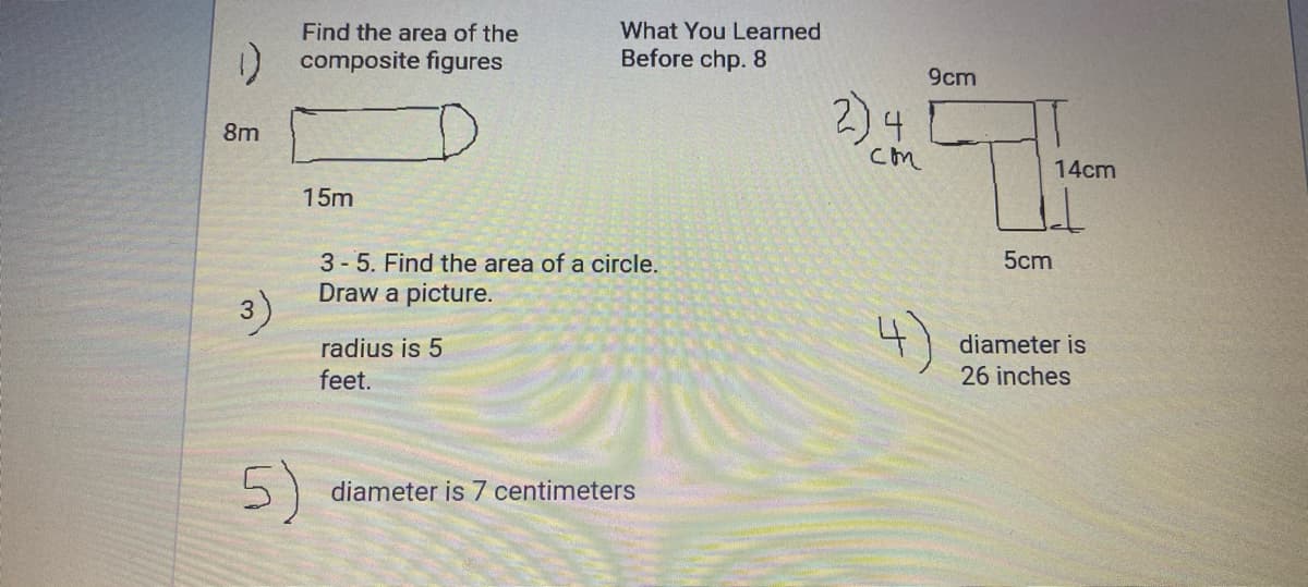 Find the area of the
What You Learned
) composite figures
Before chp. 8
9cm
2)4
8m
com
14cm
15m
3-5. Find the area of a circle.
Draw a picture.
5cm
3)
radius is 5
diameter is
feet.
26 inches
5)
diameter is 7 centimeters
