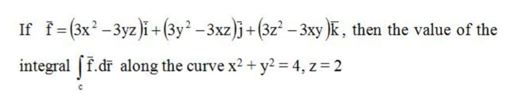 If f (3x?-3yz)i +(3y² –3xz)j+(3z² – 3xy )K, then the value of the
%3D
|
integral |f.dr along the curve x2 + y? = 4, z = 2
