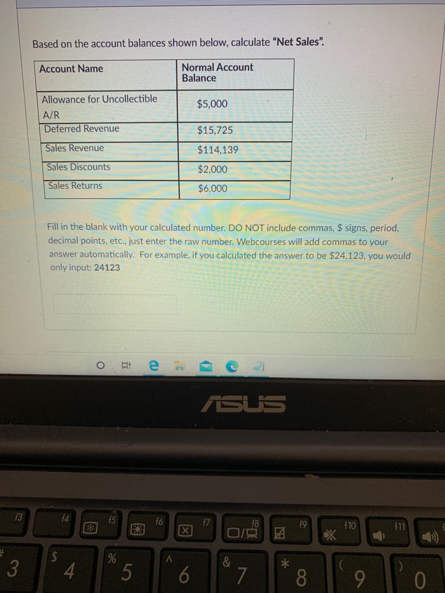 Based on the account balances shown below, calculate "Net Sales".
Normal Account
Balance
Account Name
Allowance for Uncollectible
$5,000
A/R
Deferred Revenue
$15,725
Sales Revenue
$114,139
Sales Discounts
$2,000
Sales Returns
$6,000
Fill in the blank with your calculated number. DO NOT include
period,
decimal points, etc., just enter the raw number. Webcourses will add commas to your
nmas, $ sig
answer automatically. For example, if you calculated the answer to be $24,123, you would
only input: 24123
ASUS
f3
f4
f5
f6
f7
f8
f9
f10
f11
口/東
%24
3
5
7
9.
01
因
LO
图
