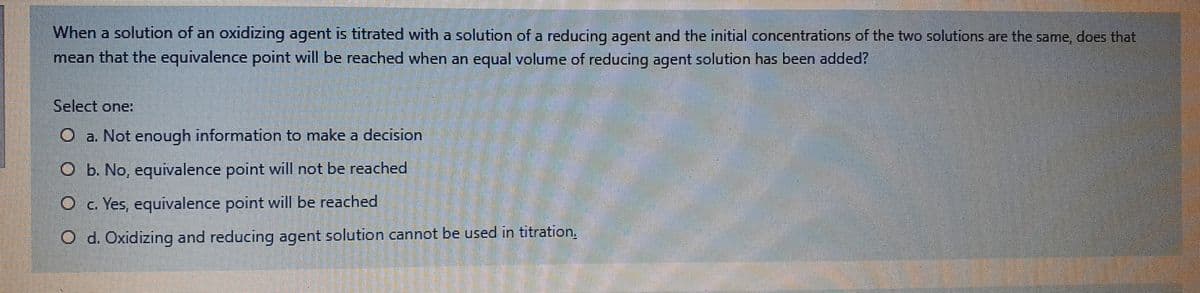 When a solution of an oxidizing agent is titrated with a solution of a reducing agent and the initial concentrations of the two solutions are the same, does that
mean that the equivalence point will be reached when an equal volume of reducing agent solution has been added?
Select one
O a. Not enough information to make a decision
O b. No, equivalence point will not be reached
O c Yes, equivalence point will be reached
d. Oxidizing and reducing agent solution cannot be used in titration.
