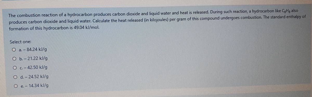 The combustion reaction of a hydrocarbon produces carbon dioxide and liquid water and heat is released. During such reaction, a hydrocarbon like C6H, also
produces carbon dioxide and liquid water. Calculate the heat released (in kilojoules) per gram of this compound undergoes combustion. The standard enthalpy of
formation of this hydrocarbon is 49.04 kJ/mol.
Select one:
O a.-84.24 kJ/g
O b.-21.22 kl/g
Oc-42.50 kJ/g
O d.-24.52 kJ/g
O e. - 14.34 kl/g
