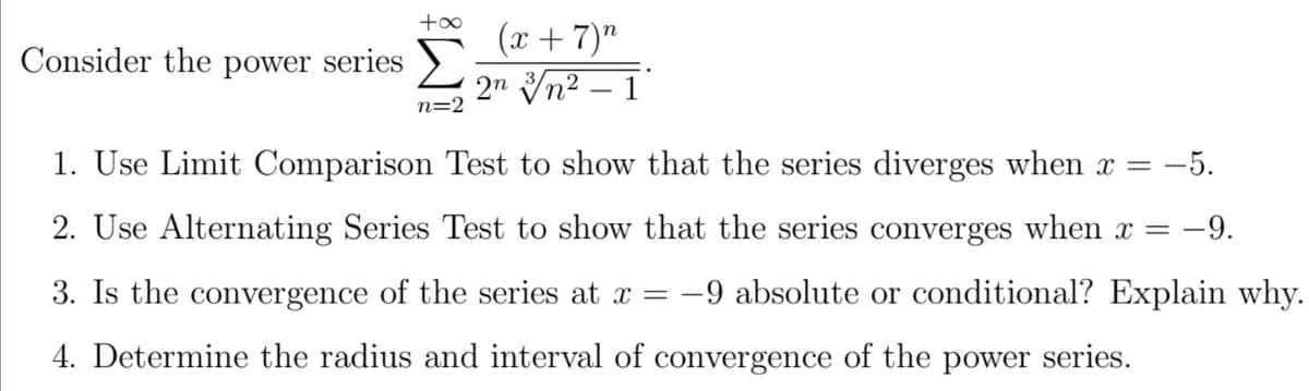 (x + 7)"
2n Vn2 – 1
Consider the power series >
n=2
1. Use Limit Comparison Test to show that the series diverges when x = -5.
2. Use Alternating Series Test to show that the series converges when x
-9.
3. Is the convergence of the series at x = -9 absolute or conditional? Explain why.
4. Determine the radius and interval of convergence of the power series.
